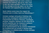 <center>L'HOMME ET LA MER.</center>L'Homme préhistorique est connu comme un chasseur de l'intérieur des terres. Mais n'est- ce pas une vision partielle ? Toutes les traces de son passage ou de son séjour sur les côtes de l'époque sont aujourd'hui sous les eaux.
Quels indices avons-nous d'un rapport de l'Homme avec le milieu marin au Paléolithique ?
Certains vestiges retrouvés à l'intérieur des terres nous renseignent indirectement sur la fréquentation du littoral. Poissons, coquillages, phoques, dauphins, baleines ont été observés et parfois exploités par les chasseurs-cueilleurs-pêcheurs paléolithiques. Les vestiges et les représentations de ces animaux témoignent de la biodiversité qui existait à l'époque dans l'Atlantique et la Méditerranée, et d'une véritable économie littorale.