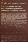 <center>L'hybridation des décors.</center>Entre copies des modèles asiatiques et adaptations aux canaux ornementaux français.
Les pièces de la manufacture de faïence de Moustier présentées dans l'une des vitrines de cette salle témoignent du phénomène d'hybridation ornementale : elles comportent à la fois des décors historiés tirés d’épisodes célèbres des métamorphoses d'Ovide, ouvrage antique comportant des mythes gréco-latins comme ceux d'Apollon et Daphné, Vénus, Léda ou Narcisse, et des motifs de chinoiseries les de figures d’indiens.
Les assiettes mises en lumière sont caractéristiques de l’évolution du décor a guirlandes et médaillon de la fabrique de Fouque et Pelloquin (François Pelloquin et Joseph Fouque furent associés de 1749 à 1783), probablement postérieur à 1750, date à laquelle la rocaille apparaît dans la faïence de Moustiers.
Les cartouches centrés dans le bassin des assiettes sont composés d’entrelacs, ponctués en partie basse d’un buste ailé, coiffé d’un chapeau chinois. Le buste ailé fait sans doute référence aux dragons, animaux fantastiques qui appartiennent au bestiaire fabuleux chinois par excellence. Les mascarons qui ornent de nombreuses pièces de forme, comme les moutardiers, sont des hybridations entre les faunes (gros nez, grandes oreilles) et les Indiens (coiffure de plume).
La vogue de la  turquerie accompagne celle de la chinoiserie.
Dans les représentations mythifiées de l’Orient, les populations de ces deux espaces culturels sont mélangées sans discernement. La Jeune femme en costume turc témoigne de ce goût des turqueries à la mode à la fin du XVIIe et dans la première moitié du XVIIIe siècle et que de nombreux dessinateurs et graveur n'ont pas manqué de vulgariser.