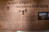 <center>Centre du Patrimoine Arménien </center> De saint Grégoire, l'illuminateur à Saint-Sahag.
Évangélisée, selon la tradition, par les apôtres saint Thadée et saint Barthélémy, .l'Arménie est le premier État à adopter le christianisme comme religion officielle Sous Tiridate III, par l'action de Grégoire l’Illuminateur, dès 301, selon la datation « classique » qui revendique, l'antériorité par rapport à l'édit de-tolérance de Milan (313l). La date plus probable de 314 précède néanmoins la conversion officielle de l'Empire romain (380). La première cathédrale est bâtie à Etchmiadzine près de la capitale de l'époque, .Vagharshapat. Très tôt, l'Eglise arménienne proclame son autocéphalie et, comme les Eglises copte, éthiopienne ou jacobite, rompt avec l’Église orthodoxe-grecque lors du concile de Chalcédoine (451), pour des raisons à la fois théologiques (double nature ou non du Christ) et politiques (indépendance par rapport à l’Église Impériale de Constantinople).
L'Église est à l'origine- de la création d'un remarquable outil de spécificité- culturelle. L'alphabet inventé par le moine Mesrop Machtots vers 405 permet de remplacer le grec et le. syriaque dans la liturgie, le persan et l'araméen dans l'administration, de traduire des œuvres du patrimoine chrétien; la Bible au premier chef - et universel, et de produire une littérature et une historiographie nationales.
Seule institution commune et pôle d'identité, l'Église devient, dans .les périodes,; d'asservissement, Un substitut d'État, dont elle contribue à maintenir l’idée, mais aussi un enjeu; de pouvoir. L'émiettement politique du pays lors des partages et de la disparition* de l'État, césure spatiale Centre diaspora et « mère patrie » se reflètent dans son organisation, avec-aujourd'hui deux catholicossats (celui de tous les Arméniens à Etchmiadzine; près de Erevan,-et de la Grande Maison de Cilicie, désormais’ à Antélias, près de Beyrouth) et deux patriarcats (Jérusalem et Istanbul).
Si la très grande majorité des Arméniens appartient à l'Église apostolique (dite aussi «grégorienne»), : il existe aussi une communauté catholique (10 %) ancienne, apparue dès les Croisades, puis élargie par l'action des. missionnaires lazaristes, capucins ou jésuites, ainsi; qu'une communauté protestante (5 %). plus récente (XIXe siècle), convertie par les missionnaires américains, suisses, allemands ou Scandinaves qui jouèrent un rôle éducatif et charitable important.