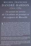 <center>MICHEL FRANÇOIS DANDRÉ-BARDON<br>
1700-1783.</center>Un artiste au service de l’Académie de peinture et de sculpture de Marseille. Après une formation dans les ateliers de Jean Baptiste Vanloo et de Jean François de Troy, Dandré-Bardon commença sa carrière à Paris à l’Académie royale de peinture et de sculpture, où il fut reçu en 1735. Revenu s'installer en Provence à partir des années 1740, sa réputation l'avait précédé et s'était répandue jusqu'à Marseille où il fut nommé en 1749 peintre des Galères du Roi. En novembre 1750, il entra à l'Académie des Belles Lettres et prononça un discours de réception sur le thème de L’Union des Arts et des Lettres, dans lequel il laissait percer l'idée de la création d'un établissement d'enseignement des arts et du dessin. Ce souhait sera finalement mis en œuvre en 1752-1753 par le sculpteur Verdlguler et les artistes qui l'entouraient. De retour à Paris, Dandré Bardon suivra d'un œil toujours bienveillant et protecteur les débuts de l'Académie de peinture et de sculpture, dont il sera le directeur perpétuel à partir de 1754. Grâce à ses connaissances, à ses appuis artistiques et politiques, il guidera pendant près de trente ans depuis la capitale, la destinée de cet établissement.
Fervent défenseur des intérêts de l'académie marseillaise, il obtiendra pour elle en février 1780 les lettres patentes lui permettant d'être reconnue et affiliée en tant que 