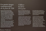 <center>Exposition au Musée des Beaux-Arts.</center>Marseille en temps de peste 1720-1722
Les quatre images contemporaines de la peste de 1720.
Dans les mois qui suivirent la fin de l’épidémie de peste qui avait ravagé la ville en 1720 apparaissent les premières images de la tragédie. Dès 1721, le peintre marseillais Michel Serre, témoin direct des évènements, peint les vues de l’Hôtel de Ville et du Cours au paroxysme de l’épidémie.
Il réalise un troisième tableau, conservé au musée Atger à Montpellier, qui décrit l’évacuation des corps abandonnés sur l'esplanade de la Tourette, dirigée par le Chevalier Roze.
C’est également cette scène que représente dans les mêmes années le grand peintre parisien, Jean-François de Troy. Cette œuvre majeure a beaucoup souffert du passage du temps. Elle vient de faire l’objet d'une remarquable restauration. Pour la première fois sont ainsi réunies les quatre peintures contemporaines des événements.
Célébrer les héros de la peste
Dès la fin de l'épidémie, Monseigneur de Belsunce et le Chevalier Roze s'imposent comme les deux figures, l’une religieuse l’autre laïque, du dévouement et de l'action des pouvoirs publics au secours des habitants de la ville.
L'Intendance sanitaire chargée d’assurer le contrôle des navires entrant dans le port de Marseille va être à l'origine de la création des plus remarquables images de la peste. Dans le bâtiment de la consigne qu’elle occupe à l’entrée du Port, un véritable musée sur le thème de l’épidémie va être constitué autour des deux chefs d’œuvre dont elle fait l'acquisition dès le XVIIIe siècle, le bas-relief de la Peste de Milan, de Pierre Puget et le Saint Roch de David.
Sous la Restauration, des tableaux sont demandés aux artistes parisiens les plus en vue : François Gérard livre un Monseigneur de Belsunce pendant la peste de Marseille et Paulin Guérin, Le Chevalier Roze faisant inhumer les pestiférés.
La dernière commande de l'Intendance sanitaire concerne un nouveau danger épidémique qui menace la Provence, le choléra. En 1833, Horace Vernet peint Le Choléra à bord de la Melpomène. La scène évoque l'efficacité du régime de quarantaine : en 1833 le choléra s'était déclaré sur ce navire entré dans le port de Toulon. L’application des mesures d'isolement avait empêché l'épidémie de se répandre.
Toutes ces œuvres en provenance de l’Intendance sanitaire ont été déposées au cours du XXe siècle au musée des Beaux-Arts