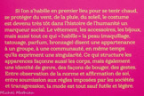 <center>MODE</center>Paraître.
Si l’on s’habille en premier lieu pour se tenir chaud, se protéger du vent, de la pluie, du soleil, le costume est devenu très tôt dans l’histoire de l’humanité un marqueur social. Le vêtement, les accessoires, les bijoux, mais aussi tout ce qui « habille » la peau (maquillage, tatouage, parfum, bronzage) disent une appartenance à un groupe, à une communauté, en même temps qu’ils expriment une singularité. Ce qui structure les apparences façonne aussi les corps, mais également une identité de genre, des façons de bouger, des gestes. Entre observation de la norme et affirmation de soi, entre soumission aux règles imposées par les sociétés et transgression, la mode est tout sauf futile et légère.