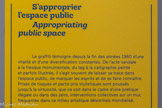 <center>S’approprier l’espace public</center>Le graffiti témoigne depuis la fin des années 1960 d'une vitalité et d'une diversification constantes. De l'acte vandale à la fresque monumentale, du tag à la calligraphie peinte et parfois illustrée, il s'agit souvent de laisser sa trace dans l'espace public, de marquer les esprits et de se faire connaître. Prises de risques et partis pris stylistiques sont poussés jusqu'à la virtuosité, que ce soit dans le cadre d'une pratique illégale ou dans des jams, interventions collectives sur un mur, fréquentes dans ce milieu artistique désormais mondialisé.