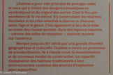 <center>ARCHITECTURE ET MOBILIER</center>Habiter
L’habitat a pour rôle principal de protéger celles et ceux qui y vivent des dangers (climatiques ou symboliques) et du regard des autres. C’est le lieu par excellence de la vie intime. S’y construisent les relations familiales et les rôles attachés à chacun et chacune, selon l’âge et le genre. C’est également le lieu de la mise en scène des classes sociales, dans des espaces réservés - comme des salles de réception -, souvent ouverts sur l’extérieur.
Marqué jusqu’au 20e siècle par une grande diversité géographique et culturelle, l’habitat a connu un processus de standardisation, lié à l’exode rural, la mondialisation et de nouveaux modes de construction. La capacité d’adaptation des habitats traditionnels à leur environnement constitue des sources d’inspiration pour aujourd’hui.