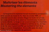 <center>Maîtriser les éléments</center>Le forgeron et le maréchal-ferrant incarnent la connaissance et les secrets du travail du fer. Dans les années 1950, on entendait encore dans certains villages les bruits de la forge, les coups portés sur le fer placé sur l’enclume pour lui donner la forme désirée. Le forgeron est un personnage très important dans la culture populaire : il détient la maîtrise du feu, de l'eau et de l’air avec le grand soufflet qui maintient le foyer de la forge à la bonne température. On lui prête aussi des dons surnaturels et des capacités de guérisseur.