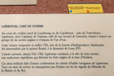 <center>Le musée Lapérouse.</center>LAPEROUSE, CHEF DE GUERRE
Au cours du combat naval de Louisbourg ou du Cap-Breton - près de Terre-Neuve - Lapérouse, alors Capitaine de Vaisseau, aidé de son second de Latouche, réussit à vaincre un groupe de six navires anglais et s’empara de l’un d’eux.
Cette victoire remportée en juillet 1781, lors de la Guerre d’indépendance Américaine, fut immortalisée par le peintre Rossel, à la demande de Louis XVI.
L’année suivante, durant l’été 1782, Lapérouse conduisit, à la tête de trois navires, une audacieuse expédition qui détruisit les forts anglais de la baie d’Hudson.
Ces deux brillants faits d’armes confirmèrent les talents d’habile navigateur de Lapérouse Tous ces états de service ne manquèrent pas d’attirer sur lui les regards du Ministre de la Marine et du Roi.
