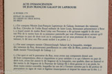 <center>Le musée Lapérouse.</center>ACTE D’EMANCIPATION DE JEAN FRANÇOIS GALAUP DE LAPEROUSE
22 FEVRIER 1779
EXTRAIT DU REGISTRE DU GREFFE DU SIEGE ROYAL DE BREST
(...) Est comparu Messire Jean-François Lapeyrouse de Galaup, lieutenant des vaisseaux du Roy, Chevalier de l’ordre Royal militaire de Saint Louis, demeurant présentement à Brest (...), lequel assisté de maître René Lelay son Procureur a dit qu’ayant supplié le dit sieur son Père de le mettre hors de sa puissance paternelle par voie d’émancipation suivant qu’il se pratique en pays de droit écrit où le comparant est né sous promesse de n’en pas mésuser, le dit sieur son Père aurait incliné à sa prière. (...)
(...) Est aussi comparu messire Clément-Joseph Tafanel de la Jonquière, enseigne
des vaisseaux du Roy, demeurant pareillement en cette ville de Brest, porteur de procuration
dudit messire Victor-Joseph de Galaup. (...)
(...) Sur quoi et ouii le procureur du Roy, nous avons aux comparants donné acte de leurs comparutions, dires et réquisitions et pour satisfaire à ce qui s’observe en pays de droit écrit, avons fait asseoir le dit Seigneur de la Jonquière, aux qualités, dans un fauteuil e fait mettre le dit Seigneur de la Peyrouse de Galaup fils à deux genoux et à ses pieds, les deux mains jointes ensemble, lesquelles lui ont été à l’instant ouvertes par le dit porteur de procura