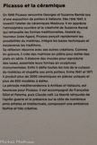 <center>Musée d'Art Moderne de Céret</center>Picasso et la céramique.
En 1946 Picasso rencontra Georges at Suzanna Ramlé lors d'une exposition de potiers à Vallauris. Dès l'été 1947, Il investit l'atelier de céramiques Madoura. Il en apprécie l'atmosphère ouvrière et la créativité de Suzanne Ramlé qui retravaille les formes traditionnelles. Assisté du tourneur Jules Agard, Picasso perçoit rapidement les possibilités du matériau, intègre les bases techniques et bouleverse les traditions.
Sa réflexion résonne avec ses autres créations. Comme en gravure, il crée des matrices en plâtre pour éditer des plats en série. Il élabore des moules pour reproduire des vases, assemble leurs formes en sculptures monumentales. Enfin il défie toutes les lois de la cuisson du matériau et stupéfie ses amis potiers. Entre 1947 et 1971 il produit plus de 3000 céramiques en pièces uniques et plus de 600 modèles à éditer.
La période méditerranéenne à Antibes et Vallauris, est heureuse pour Picasso. Il est accompagné de Françoise Gilot et Paloma, puis Claude naît. La liberté retrouvée de l'après-guerre et la présence sur la côte de nombreux amis artistes et Intellectuels, composent une ambiance festive et très créative.