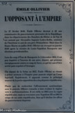 <center>L’OPPOSANT A L’EMPIRE</center>Le 27 février 1848, Émile Ollivier devient à 22 ans commissaire du gouvernement provisoire de la République dans les départements des Bouches-du-Rhône et du Var. Il est nommé par Alexandre-Auguste Ledru-Rollin, ministre de l’Intérieur et ami de son père Démosthène. Muté dans la Haute-Marne en juillet 1848, Ollivier est révoqué en janvier 1849 après la victoire de Louis -Napoléon Bonaparte aux élections présidentielles.
Lors du coup d’État de Bonaparte le 2 décembre 1851, il est peu inquiété à l’inverse de son père, député, qui proteste énergiquement contre ce coup de force, ce qui lui vaut d’être arrêté puis expulsé à l’étranger.
Élu député de la Seine en 1857, Émile Ollivier se résout à prêter serment à l’Empire pour pouvoir siéger au Corps législatif. Rapidement, il apparaît comme le principal orateur de la petite opposition des cinq députés républicains.
Plutôt que de rechercher l’affrontement systématique avec le pouvoir, Ollivier s’attache à faire évoluer le régime vers le parlementarisme. Il est réélu en 1863 avec la vague républicain, mais sa rencontre avec Napoléon III en 1865 le coupe de ses amis républicains, bien qu’il décline les offres du gouvernement impérial.